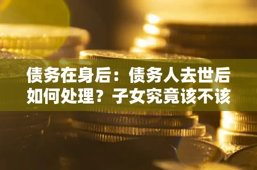 北京债务在身后：债务人去世后如何处理？子女究竟该不该还钱？