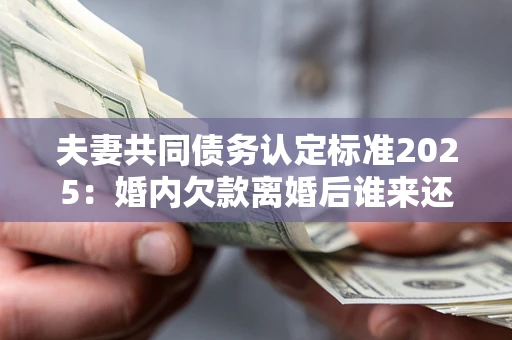 北京夫妻共同债务认定标准2025：婚内欠款离婚后谁来还？